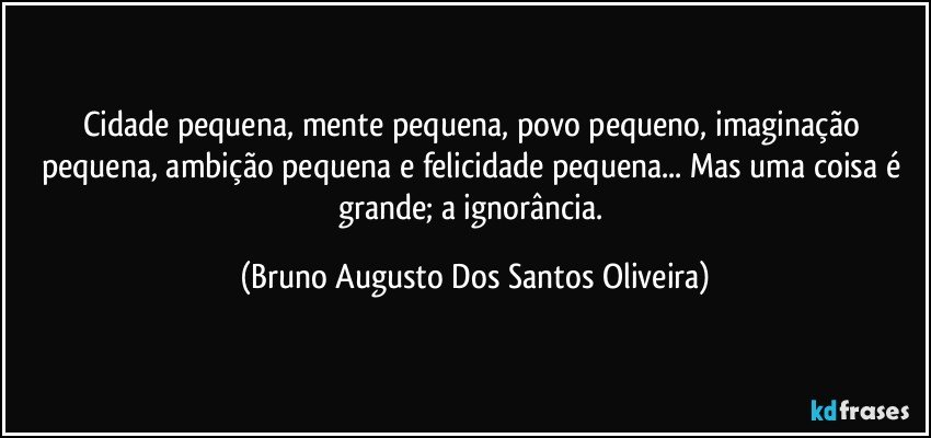 Cidade pequena, mente pequena, povo pequeno, imaginação pequena, ambição pequena e felicidade pequena... Mas uma coisa é grande; a ignorância. (Bruno Augusto Dos Santos Oliveira)