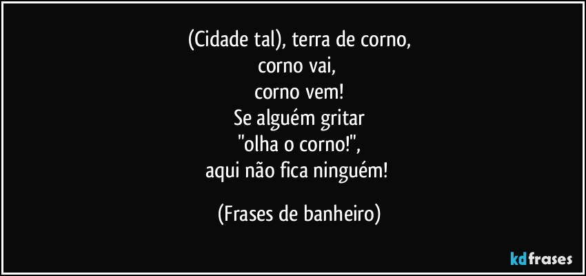 (Cidade tal), terra de corno,
corno vai, 
corno vem!
Se alguém gritar
"olha o corno!",
aqui não fica ninguém! (Frases de banheiro)