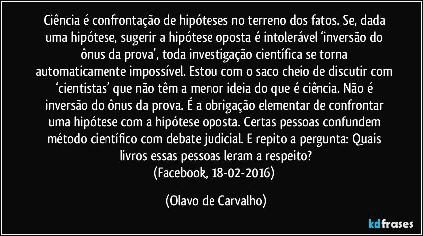 Ciência é confrontação de hipóteses no terreno dos fatos. Se, dada uma hipótese, sugerir a hipótese oposta é intolerável ‘inversão do ônus da prova’, toda investigação científica se torna automaticamente impossível. Estou com o saco cheio de discutir com ‘cientistas’ que não têm a menor ideia do que é ciência. Não é inversão do ônus da prova. É a obrigação elementar de confrontar uma hipótese com a hipótese oposta. Certas pessoas confundem método científico com debate judicial. E repito a pergunta: Quais livros essas pessoas leram a respeito?
(Facebook, 18-02-2016) (Olavo de Carvalho)