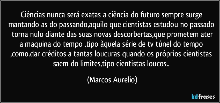 Ciências  nunca será exatas  a ciência  do futuro  sempre surge  mantando  as do passando,aquilo  que cientistas estudou no passado  torna nulo diante  das suas novas descorbertas,que prometem  ater a maquina  do tempo ,tipo àquela  série  de tv túnel  do tempo ,como.dar créditos a tantas  loucuras quando  os próprios cientistas saem do limites,tipo cientistas  loucos.. (Marcos Aurelio)