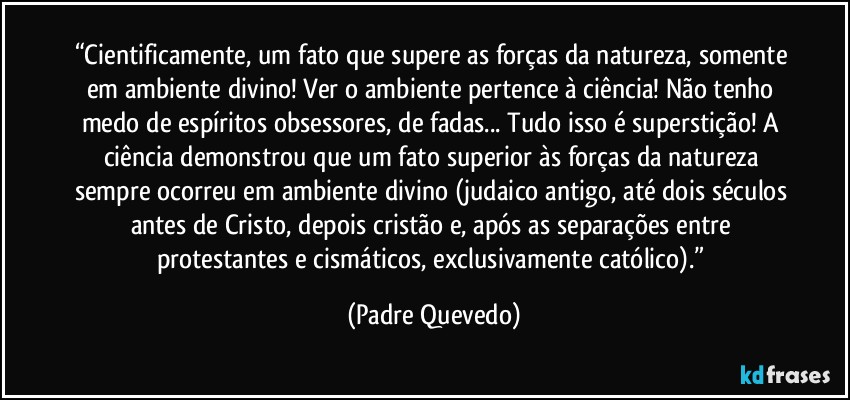 “Cientificamente, um fato que supere as forças da natureza, somente em ambiente divino! Ver o ambiente pertence à ciência! Não tenho medo de espíritos obsessores, de fadas... Tudo isso é superstição! A ciência demonstrou que um fato superior às forças da natureza sempre ocorreu em ambiente divino (judaico antigo, até dois séculos antes de Cristo, depois cristão e, após as separações entre protestantes e cismáticos, exclusivamente católico).” (Padre Quevedo)