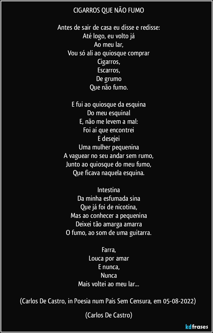 CIGARROS QUE NÃO FUMO

Antes de sair de casa eu disse e redisse:
Até logo, eu volto já
Ao meu lar,
Vou só ali ao quiosque comprar
Cigarros,
Escarros,
De grumo
Que não fumo.

E fui ao quiosque da esquina
Do meu esquinal
E, não me levem a mal:
Foi aí que encontrei
E desejei
Uma mulher pequenina
A vaguear no seu andar sem rumo,
Junto ao quiosque do meu fumo,
Que ficava naquela esquina.

Intestina
Da minha esfumada sina
Que já foi de nicotina,
Mas ao conhecer a pequenina
Deixei tão amarga amarra
O fumo, ao som de uma guitarra.

Farra,
Louca por amar
E nunca,
Nunca
Mais voltei ao meu lar...

(Carlos De Castro, in Poesia num País Sem Censura, em 05-08-2022) (Carlos De Castro)