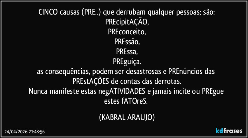 CINCO causas (PRE..) que derrubam qualquer pessoas; são:
PREcipitAÇÃO,
PREconceito,
PREssão,
PREssa,
PREguiça.
as consequências, podem ser desastrosas e PREnúncios das PREstAÇÕES de contas das derrotas.
Nunca manifeste estas negATIVIDADES e jamais incite ou PREgue estes fATOreS. (KABRAL ARAUJO)