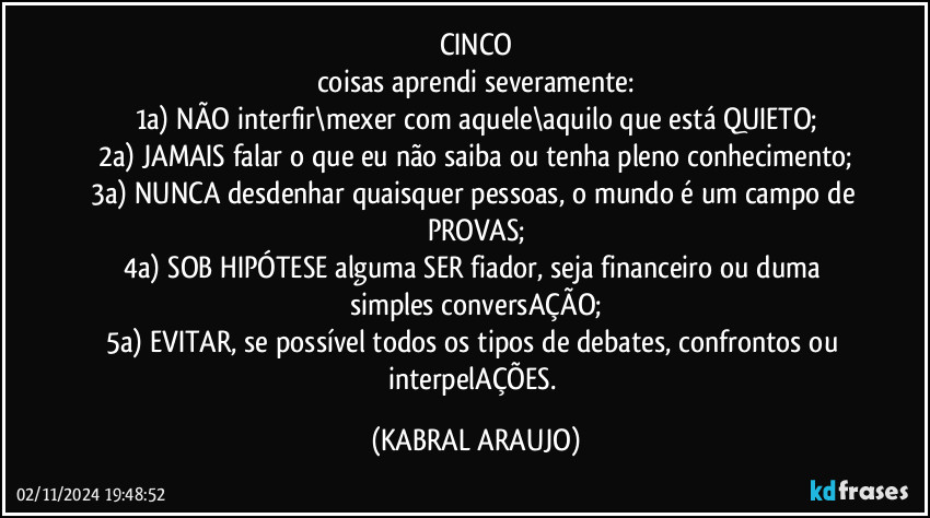 CINCO
coisas aprendi severamente:
1a) NÃO interfir\mexer com aquele\aquilo que está QUIETO;
2a) JAMAIS falar o que eu não saiba ou tenha pleno conhecimento;
3a) NUNCA desdenhar quaisquer pessoas, o mundo é um campo de PROVAS;
4a) SOB HIPÓTESE alguma SER fiador, seja financeiro ou duma simples conversAÇÃO;
5a) EVITAR, se possível todos os tipos de debates, confrontos ou interpelAÇÕES. (KABRAL ARAUJO)