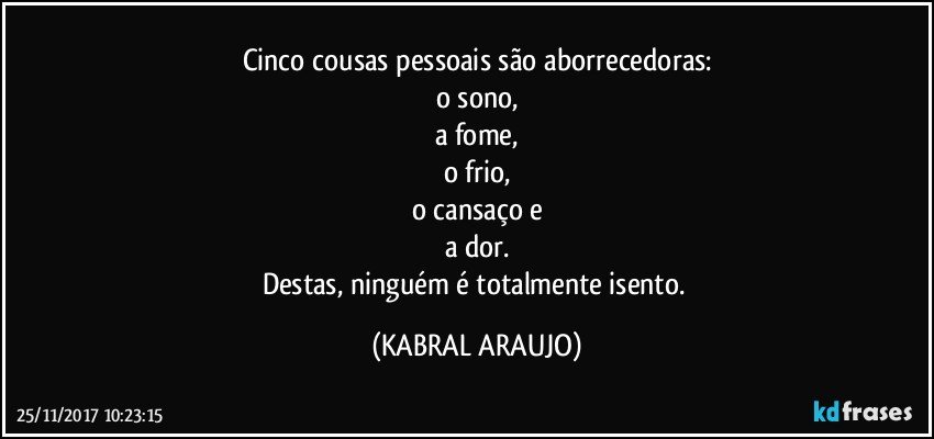 Cinco cousas pessoais são aborrecedoras:
o sono,
a fome,
o frio,
o cansaço e
a dor.
Destas, ninguém é totalmente isento. (KABRAL ARAUJO)