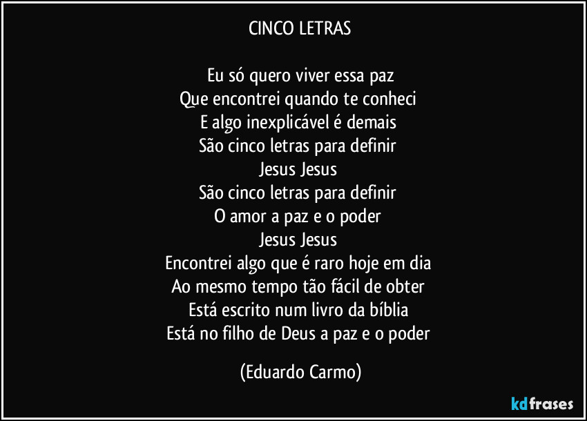 CINCO LETRAS

Eu só quero viver essa paz
Que encontrei quando te conheci 
E algo inexplicável é demais 
São cinco letras para definir 
Jesus Jesus 
São cinco letras para definir 
O amor a paz e o poder 
Jesus Jesus 
Encontrei algo que é raro hoje em dia 
Ao mesmo tempo tão fácil de obter 
Está escrito num livro da bíblia 
Está no filho de Deus a paz e o poder (Eduardo Carmo)