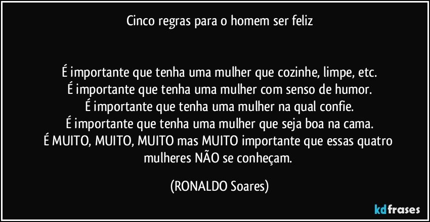 Cinco regras para o homem ser feliz


É importante que tenha uma mulher que cozinhe, limpe, etc.
É importante que tenha uma mulher com senso de humor.
É importante que tenha uma mulher na qual confie.
É importante que tenha uma mulher que seja boa na cama.
É MUITO, MUITO, MUITO mas MUITO importante que essas quatro mulheres NÃO se conheçam. (RONALDO Soares)
