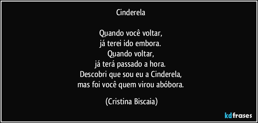 Cinderela
Quando você voltar,
já terei ido embora.
Quando voltar,
já terá passado a hora.
Descobri que sou eu a Cinderela,
mas foi você quem virou abóbora. (Cristina Biscaia)