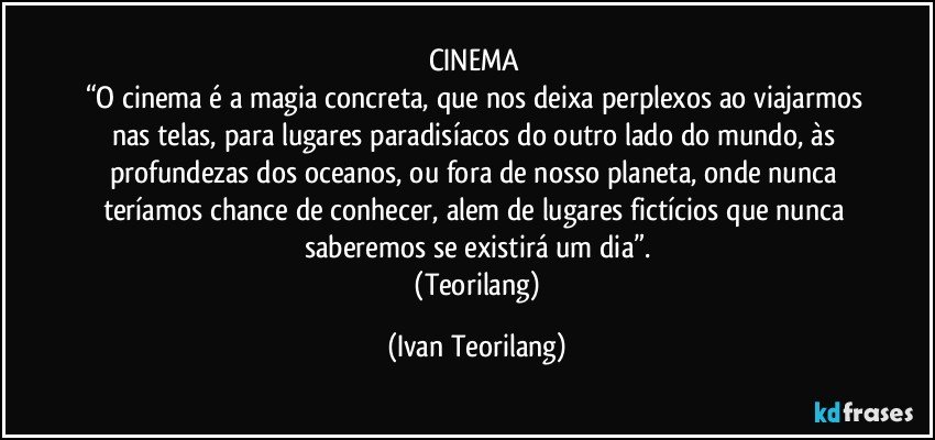 CINEMA 
“O cinema é a magia concreta, que nos deixa perplexos ao viajarmos nas telas, para lugares paradisíacos do outro lado do mundo, às profundezas dos oceanos, ou fora de nosso planeta, onde nunca teríamos chance de conhecer, alem de lugares fictícios que nunca saberemos se existirá um dia”.
 (Teorilang) (Ivan Teorilang)