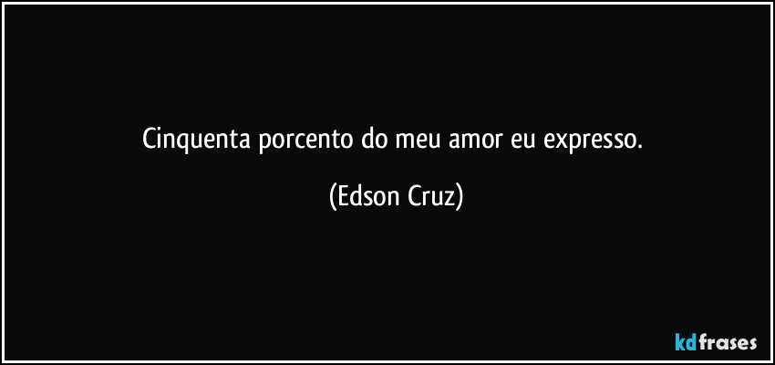 Cinquenta porcento do meu amor eu expresso. (Edson Cruz)