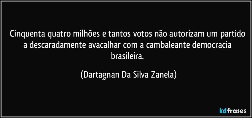 Cinquenta quatro milhões e tantos votos não autorizam um partido a descaradamente avacalhar com a cambaleante democracia brasileira. (Dartagnan Da Silva Zanela)