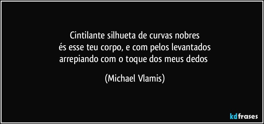 Cintilante silhueta de curvas nobres
és esse teu corpo, e com pelos levantados
arrepiando com o toque dos meus dedos (Michael Vlamis)