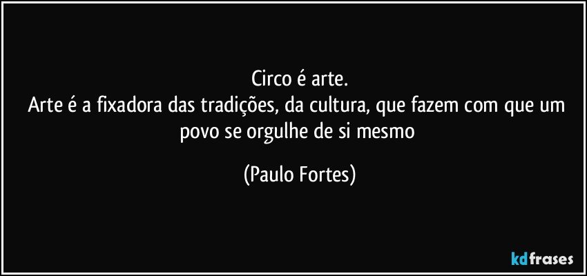 Circo é arte.
Arte é a fixadora das tradições, da cultura, que fazem com que um povo se orgulhe de si mesmo (Paulo Fortes)