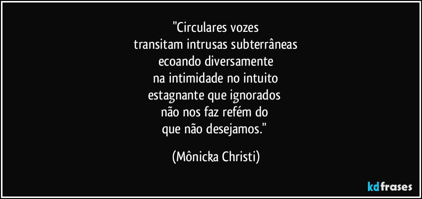 "Circulares vozes
 transitam intrusas subterrâneas 
ecoando diversamente
 na intimidade no intuito 
estagnante que ignorados 
não nos faz refém do 
que não desejamos." (Mônicka Christi)