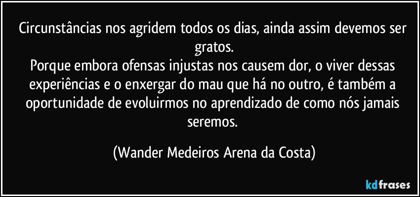 Circunstâncias nos agridem todos os dias, ainda assim devemos ser gratos.
Porque embora ofensas injustas nos causem dor, o viver dessas experiências e o enxergar do mau que há no outro, é também a oportunidade de evoluirmos no aprendizado de como nós jamais seremos. (Wander Medeiros Arena da Costa)