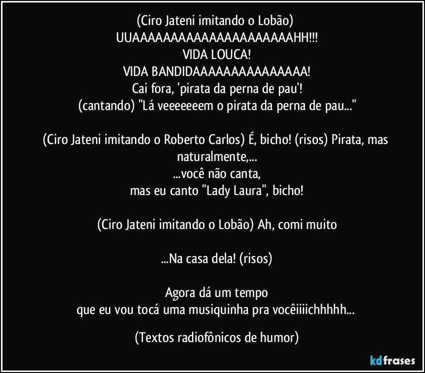 (Ciro Jateni imitando o Lobão) UUAAAAAAAAAAAAAAAAAAAAAHH!!!
VIDA LOUCA!
VIDA BANDIDAAAAAAAAAAAAAAA!
Cai fora, 'pirata da perna de pau'!
(cantando) "Lá veeeeeeem o pirata da perna de pau..."

(Ciro Jateni imitando o Roberto Carlos) É, bicho! (risos) Pirata, mas naturalmente,...
...você não canta,
mas eu canto "Lady Laura", bicho!

(Ciro Jateni imitando o Lobão) Ah, comi muito

...Na casa dela! (risos)

Agora dá um tempo
que eu vou tocá uma musiquinha pra vocêiiiichhhhh... (Textos radiofônicos de humor)