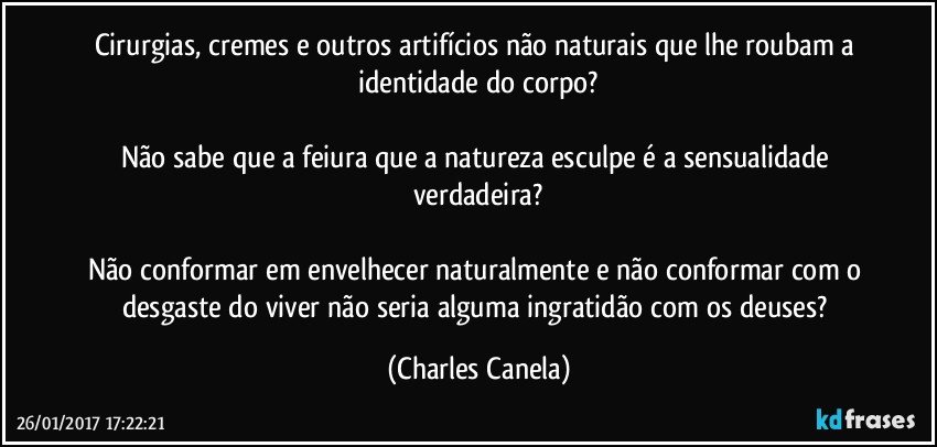 Cirurgias, cremes e outros artifícios não naturais que lhe roubam a identidade do corpo?

Não sabe que a feiura que a natureza esculpe é a sensualidade verdadeira?

Não conformar em envelhecer naturalmente e não conformar com o desgaste do viver não seria alguma ingratidão com os deuses? (Charles Canela)