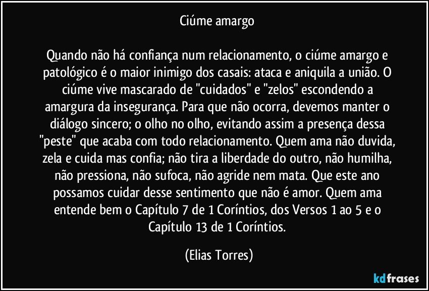 Ciúme amargo 
 
Quando não há confiança num relacionamento, o ciúme amargo e patológico é o maior inimigo dos casais: ataca e aniquila a união. O ciúme vive mascarado de "cuidados" e "zelos" escondendo a amargura da insegurança. Para que não ocorra, devemos manter o diálogo sincero; o olho no olho, evitando assim a presença dessa "peste" que acaba com todo relacionamento. Quem ama não duvida, zela e cuida mas confia; não tira a liberdade do outro, não humilha, não pressiona, não sufoca, não agride nem mata. Que este ano possamos cuidar desse sentimento que não é amor. Quem ama entende bem o Capítulo 7 de 1 Coríntios, dos Versos 1 ao 5 e o Capítulo 13 de 1 Coríntios. (Elias Torres)