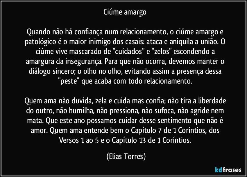 Ciúme amargo 

Quando não há confiança num relacionamento, o ciúme amargo e patológico é o maior inimigo dos casais: ataca e aniquila a união. O ciúme vive mascarado de "cuidados" e "zelos" escondendo a amargura da insegurança. Para que não ocorra, devemos manter o diálogo sincero; o olho no olho, evitando assim a presença dessa "peste" que acaba com todo relacionamento. 

Quem ama não duvida, zela e cuida mas confia; não tira a liberdade do outro, não humilha, não pressiona, não sufoca, não agride nem mata. Que este ano possamos cuidar desse sentimento que não é amor. Quem ama entende bem o Capítulo 7 de 1 Coríntios, dos Versos 1 ao 5 e o Capítulo 13 de 1 Coríntios. (Elias Torres)