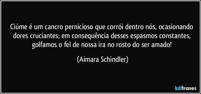 Ciúme é um cancro pernicioso que corrói dentro nós, ocasionando dores cruciantes; em consequência desses espasmos constantes, golfamos o fel de nossa ira no rosto do ser amado! (Aimara Schindler)