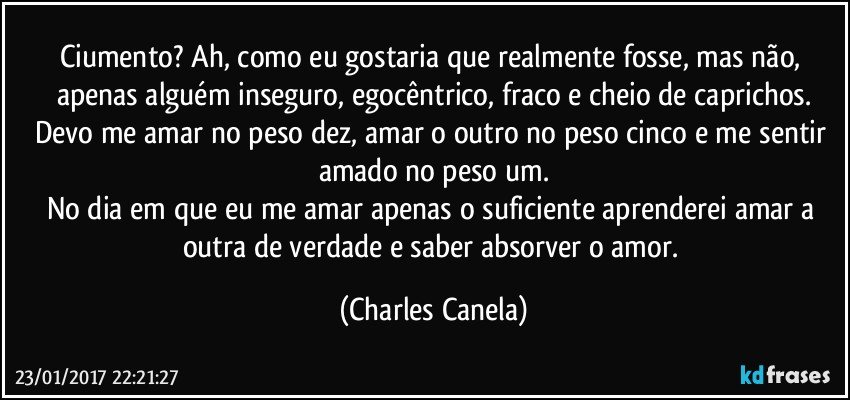 Ciumento? Ah, como eu gostaria que realmente fosse, mas não, apenas alguém inseguro, egocêntrico, fraco e cheio de caprichos.
Devo me amar no peso dez, amar o outro no peso cinco e me sentir amado no peso um.
No dia em que eu me amar apenas o suficiente aprenderei amar a outra de verdade e saber absorver o amor. (Charles Canela)