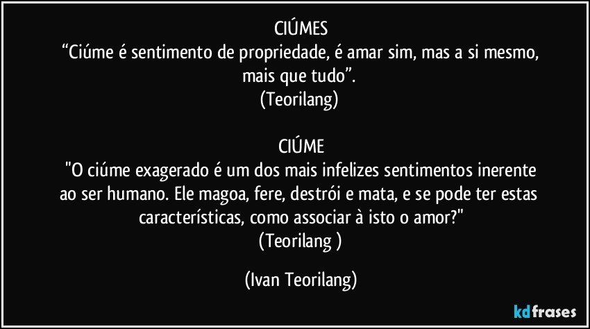 CIÚMES
 “Ciúme é sentimento de propriedade, é amar sim, mas a si mesmo, mais que tudo”. 
(Teorilang) 

CIÚME
 "O ciúme exagerado é um dos mais infelizes sentimentos inerente ao ser humano. Ele magoa, fere, destrói e mata, e se pode ter estas características, como associar à isto o amor?"
 (Teorilang ) (Ivan Teorilang)
