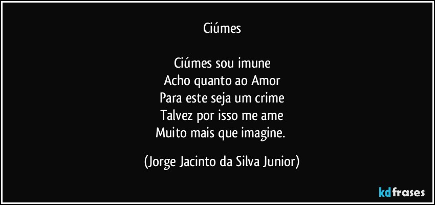 Ciúmes

Ciúmes sou imune
Acho quanto ao Amor
Para este seja um crime
Talvez por isso me ame
Muito mais que imagine. (Jorge Jacinto da Silva Junior)