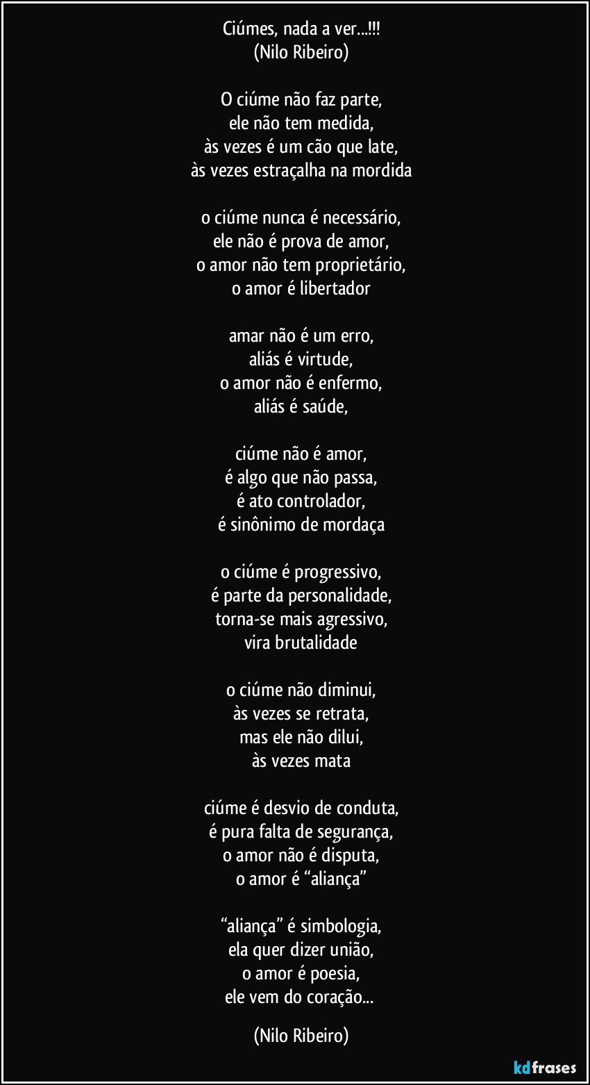 Ciúmes, nada a ver...!!!
(Nilo Ribeiro)

O ciúme não faz parte,
ele não tem medida,
às vezes é um cão que late,
às vezes estraçalha na mordida

o ciúme nunca é necessário,
ele não é prova de amor,
o amor não tem proprietário,
o amor é libertador

amar não é um erro,
aliás é virtude,
o amor não é enfermo,
aliás é saúde,

ciúme não é amor,
é algo que não passa,
é ato controlador,
é sinônimo de mordaça

o ciúme é progressivo,
é parte da personalidade,
torna-se mais agressivo,
vira brutalidade

o ciúme não diminui,
às vezes se retrata,
mas ele não dilui,
às vezes mata

ciúme é desvio de conduta,
é pura falta de segurança,
o amor não é disputa,
o amor é “aliança”

“aliança” é simbologia,
ela quer dizer união,
o amor é poesia,
ele vem do coração... (Nilo Ribeiro)