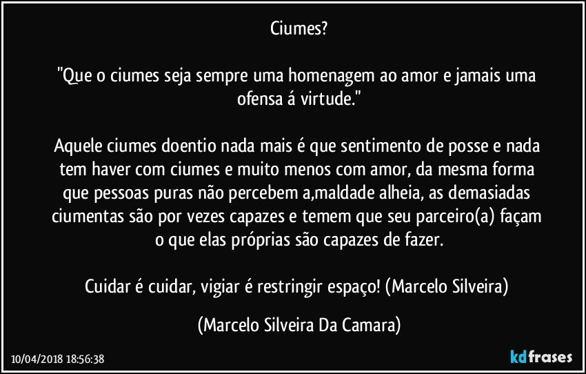 Ciumes?

"Que o ciumes seja sempre uma homenagem ao amor e jamais uma ofensa á virtude."

Aquele ciumes doentio nada mais é que sentimento de posse e nada tem haver com ciumes e muito menos com amor, da mesma forma que pessoas puras não percebem a,maldade alheia, as demasiadas ciumentas são por vezes capazes e temem que seu parceiro(a) façam o que elas próprias são capazes de fazer.

Cuidar é cuidar, vigiar é restringir espaço! (Marcelo Silveira) (Marcelo Silveira Da Camara)