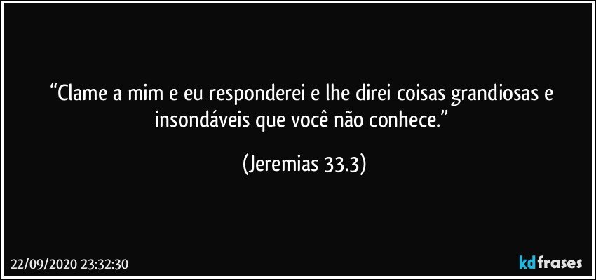 “Clame a mim e eu responderei e lhe direi coisas grandiosas e insondáveis que você não conhece.” (Jeremias 33.3)