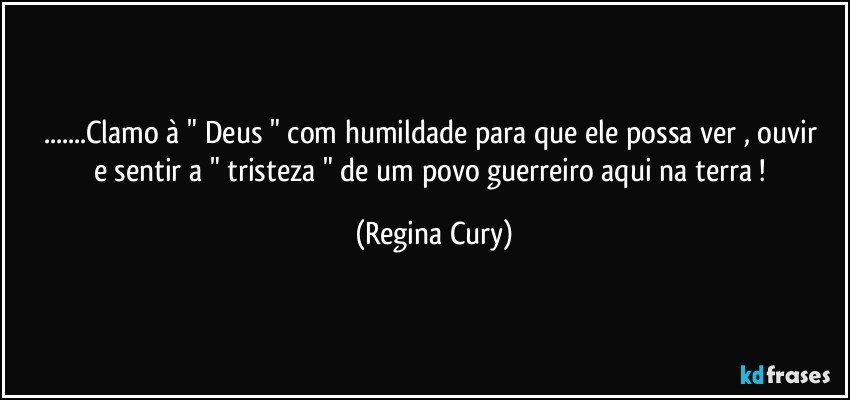 ...Clamo à  " Deus "  com humildade  para que ele  possa  ver , ouvir e sentir a  " tristeza " de um povo guerreiro aqui na terra ! (Regina Cury)