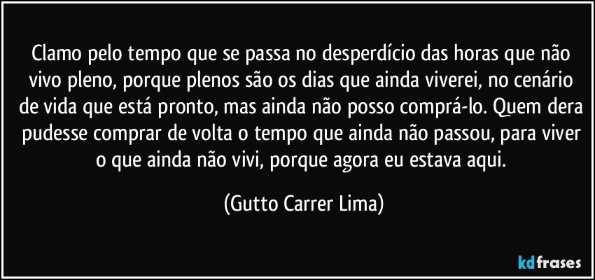 Clamo pelo tempo que se passa no desperdício das horas que não vivo pleno, porque plenos são os dias que ainda viverei, no cenário de vida que está pronto, mas ainda não posso comprá-lo. Quem dera pudesse comprar de volta o tempo que ainda não passou, para viver o que ainda não vivi, porque agora eu estava aqui. (Gutto Carrer Lima)