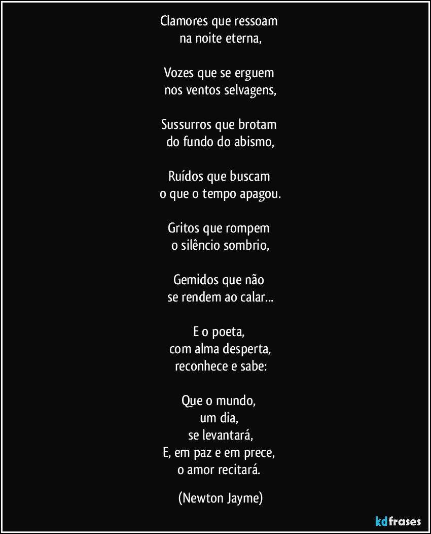 Clamores que ressoam 
na noite eterna,

Vozes que se erguem 
nos ventos selvagens,

Sussurros que brotam 
do fundo do abismo,

Ruídos que buscam 
o que o tempo apagou.

Gritos que rompem 
o silêncio sombrio,

Gemidos que não 
se rendem ao calar...

E o poeta, 
com alma desperta,
reconhece e sabe:

Que o mundo, 
um dia, 
se levantará,
E, em paz e em prece, 
o amor recitará. (Newton Jayme)