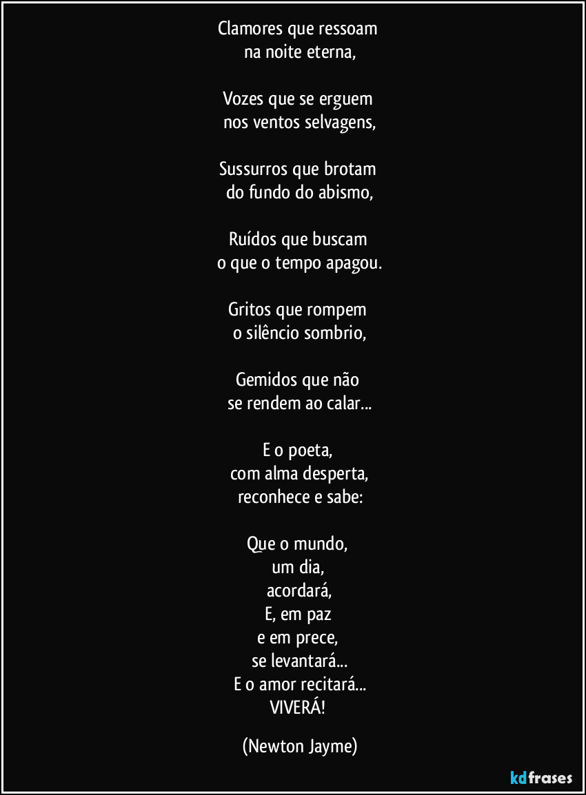 Clamores que ressoam
na noite eterna,
Vozes que se erguem
nos ventos selvagens,
Sussurros que brotam
do fundo do abismo,
Ruídos que buscam
o que o tempo apagou.
Gritos que rompem
o silêncio sombrio,
Gemidos que não
se rendem ao calar...
E o poeta,
com alma desperta,
reconhece e sabe:
Que o mundo,
um dia,
acordará,
E, em paz
e em prece,
se levantará...
E o amor recitará...
VIVERÁ! (Newton Jayme)
