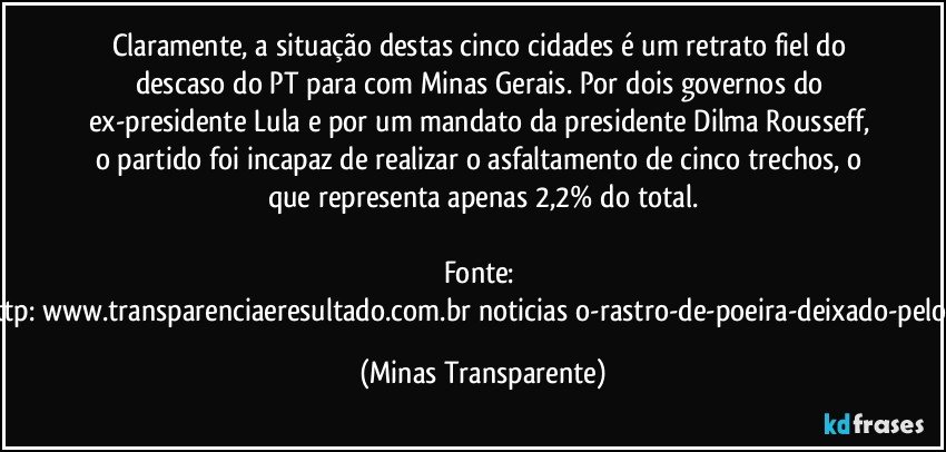 Claramente, a situação destas cinco cidades é um retrato fiel do descaso do PT para com Minas Gerais. Por dois governos do ex-presidente Lula e por um mandato da presidente Dilma Rousseff, o partido foi incapaz de realizar o asfaltamento de cinco trechos, o que representa apenas 2,2% do total.

Fonte: http://www.transparenciaeresultado.com.br/noticias/o-rastro-de-poeira-deixado-pelo-pt/ (Minas Transparente)