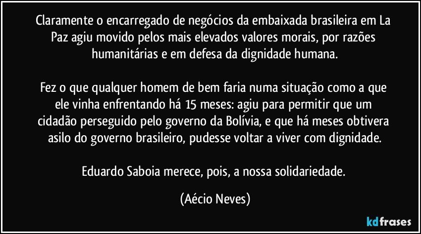 Claramente o encarregado de negócios da embaixada brasileira em La Paz agiu movido pelos mais elevados valores morais, por razões humanitárias e em defesa da dignidade humana.

Fez o que qualquer homem de bem faria numa situação como a que ele vinha enfrentando há 15 meses: agiu para permitir que um cidadão perseguido pelo governo da Bolívia, e que há meses obtivera asilo do governo brasileiro, pudesse voltar a viver com dignidade.

Eduardo Saboia merece, pois, a nossa solidariedade. (Aécio Neves)