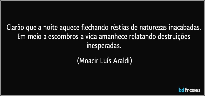 Clarão que a noite aquece flechando réstias de naturezas inacabadas. Em meio a escombros a vida amanhece relatando destruições inesperadas. (Moacir Luís Araldi)