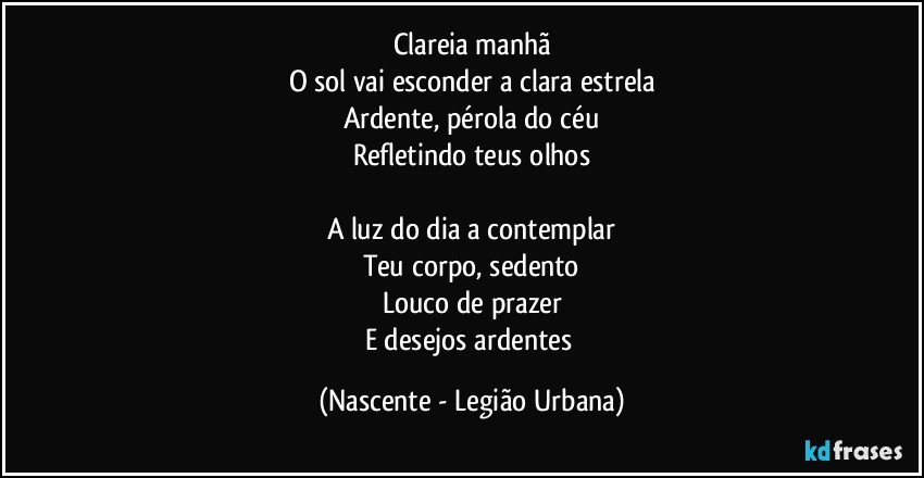 Clareia manhã
O sol vai esconder a clara estrela
Ardente, pérola do céu
Refletindo teus olhos

A luz do dia a contemplar
Teu corpo, sedento
Louco de prazer
E desejos ardentes (Nascente - Legião Urbana)