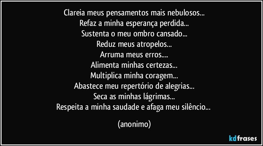 Clareia meus pensamentos mais nebulosos...
Refaz a minha esperança perdida...
Sustenta o meu ombro cansado...
Reduz meus atropelos...
Arruma meus erros...
Alimenta minhas certezas...
Multiplica minha coragem...
Abastece meu repertório de alegrias...
Seca as minhas lágrimas...
Respeita a minha saudade e afaga meu silêncio... (anonimo)