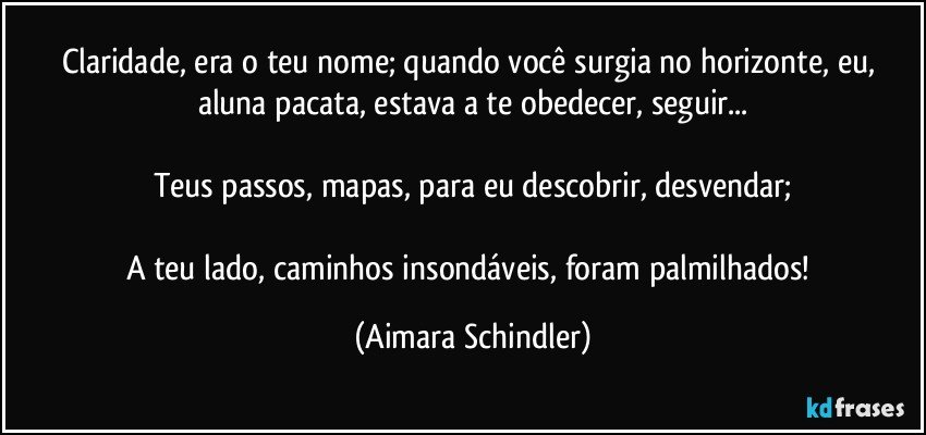 Claridade, era o teu nome; quando você surgia no horizonte, eu, aluna pacata, estava a te obedecer, seguir...

Teus passos, mapas, para eu descobrir, desvendar;

A teu lado, caminhos insondáveis, foram palmilhados! (Aimara Schindler)