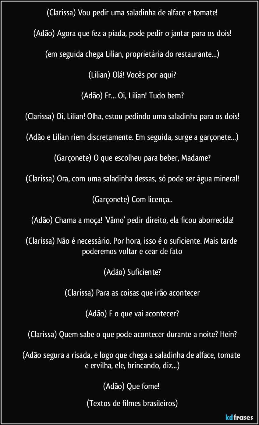 (Clarissa) Vou pedir uma saladinha de alface e tomate!

(Adão) Agora que fez a piada, pode pedir o jantar para os dois!

(em seguida chega Lilian, proprietária do restaurante...)

(Lilian) Olá! Vocês por aqui?

(Adão) Er... Oi, Lilian! Tudo bem?

(Clarissa) Oi, Lilian! Olha, estou pedindo uma saladinha para os dois!

(Adão e Lilian riem discretamente. Em seguida, surge a garçonete...)

(Garçonete) O que escolheu para beber, Madame?

(Clarissa) Ora, com uma saladinha dessas, só pode ser água mineral!

(Garçonete) Com licença..

(Adão) Chama a moça! 'Vâmo' pedir direito, ela ficou aborrecida!

(Clarissa) Não é necessário. Por hora, isso é o suficiente. Mais tarde poderemos voltar e cear de fato

(Adão) Suficiente?

(Clarissa) Para as coisas que irão acontecer

(Adão) E o que vai acontecer?

(Clarissa) Quem sabe o que pode acontecer durante a noite? Hein?

(Adão segura a risada, e logo que chega a saladinha de alface, tomate e ervilha, ele, brincando, diz...)

(Adão) Que fome! (Textos de filmes brasileiros)