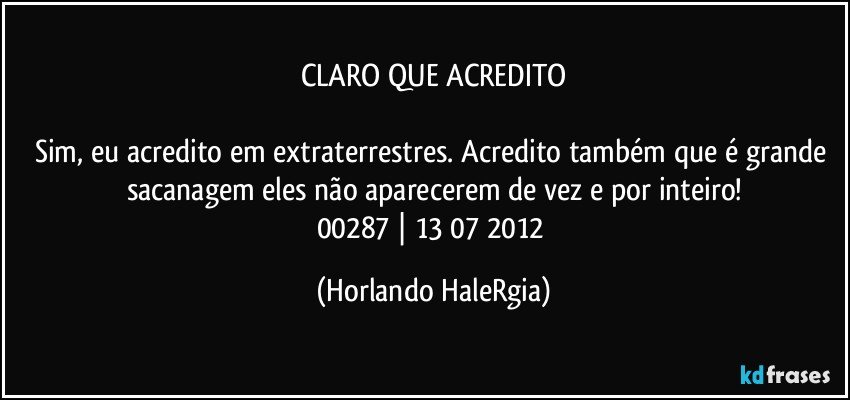 CLARO QUE ACREDITO

Sim, eu acredito em extraterrestres. Acredito também que é grande sacanagem eles não aparecerem de vez e por inteiro!
00287 | 13/07/2012 (Horlando HaleRgia)