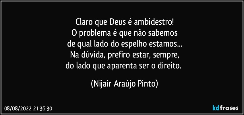 Claro que Deus é ambidestro!
O problema é que não sabemos
de qual lado do espelho estamos...
Na dúvida, prefiro estar, sempre,
do lado que aparenta ser o direito. (Nijair Araújo Pinto)