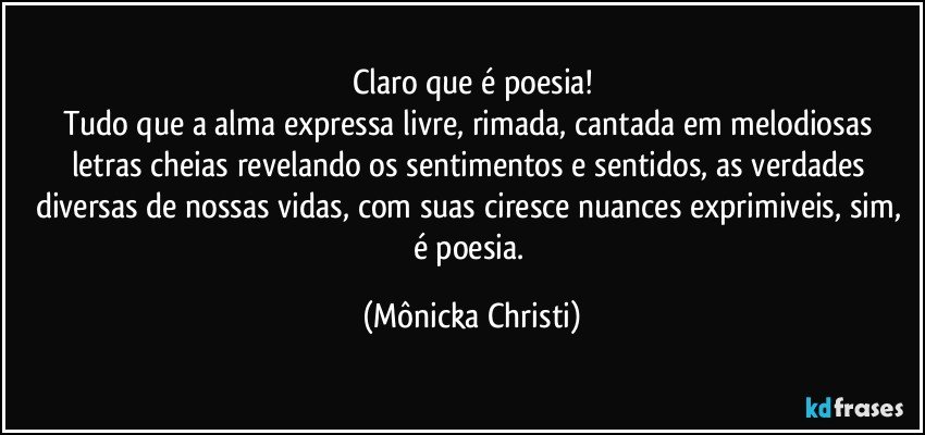 Claro que é poesia!
Tudo que a alma expressa livre, rimada, cantada em melodiosas letras cheias revelando os sentimentos e sentidos, as verdades diversas de nossas vidas, com suas ciresce nuances exprimiveis, sim, é poesia. (Mônicka Christi)