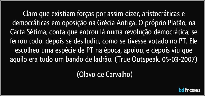 Claro que existiam forças por assim dizer, aristocráticas e democráticas em oposição na Grécia Antiga. O próprio Platão, na Carta Sétima, conta que entrou lá numa revolução democrática, se ferrou todo, depois se desiludiu, como se tivesse votado no PT. Ele escolheu uma espécie de PT na época, apoiou, e depois viu que aquilo era tudo um bando de ladrão. (True Outspeak, 05-03-2007) (Olavo de Carvalho)