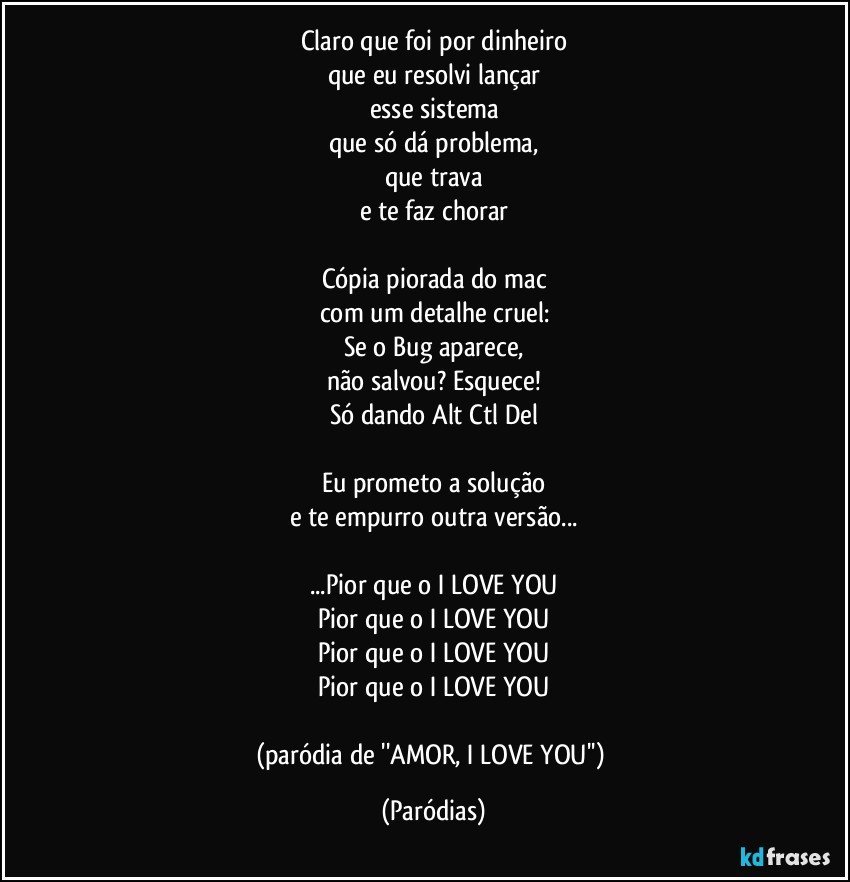 Claro que foi por dinheiro
que eu resolvi lançar
esse sistema
que só dá problema,
que trava
e te faz chorar

Cópia piorada do mac
com um detalhe cruel:
Se o Bug aparece,
não salvou? Esquece!
Só dando Alt Ctl Del

Eu prometo a solução
e te empurro outra versão...

...Pior que o I LOVE YOU
Pior que o I LOVE YOU
Pior que o I LOVE YOU
Pior que o I LOVE YOU

(paródia de ''AMOR, I LOVE YOU'') (Paródias)