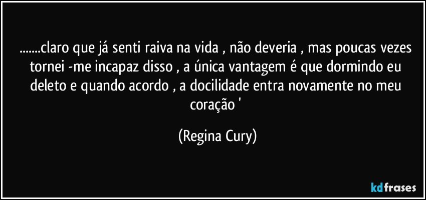 ...claro que já senti raiva na vida , não deveria  , mas  poucas vezes tornei -me incapaz disso , a única vantagem é que dormindo eu deleto e quando acordo , a docilidade entra novamente no meu coração ' (Regina Cury)