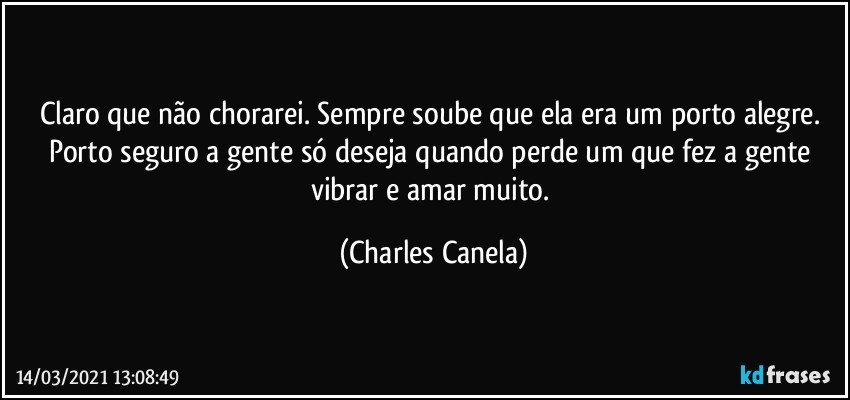 Claro que não chorarei. Sempre soube que ela era um porto alegre. Porto seguro a gente só deseja quando perde um que fez a gente vibrar e amar muito. (Charles Canela)