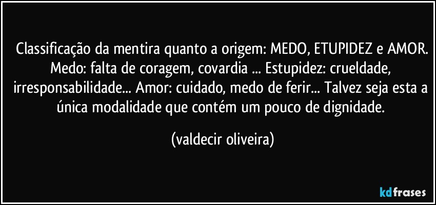 ⁠Classificação da mentira quanto a origem: MEDO, ETUPIDEZ e AMOR. Medo: falta de coragem, covardia ... Estupidez: crueldade, irresponsabilidade... Amor: cuidado, medo de ferir... Talvez seja esta a única modalidade que contém um pouco de dignidade. (valdecir oliveira)