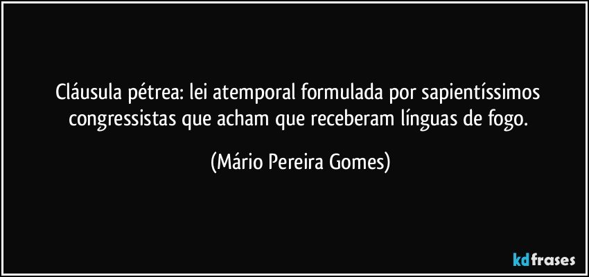 Cláusula pétrea: lei atemporal formulada por sapientíssimos congressistas que acham que receberam línguas de fogo. (Mário Pereira Gomes)